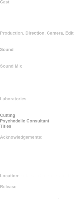 Cast
Gerald S. Cogan, Penelope, Daniel Grigg
with 
Natasha Dudarev,                                      Robert Ladouceur, Beverly Webster
    Production, Direction, Camera, Edit
Morley Markson

Sound 
Tom Burger 

Sound Mix
Fred Sengmueller,  Film Sound Services

Scenario improvised by the Filmmaker, Penelope,  Daniel Grigg, Gerald Cogan.

Laboratories
Pathe-Humphries, Toronto,  Crawley Labs, Ottawa
Cutting: Ursula Sebb
Psychedelic Consultant: Dr. Fibonacci
Titles: Film Opticals Limited

Acknowledgements:
The Somerset Asylum, Ottawa,               Doctor Ted Schafer
Graphic Films Limited
The Canada Council
Lawrence Goldblatt

Location: Ottawa, Ontario, Canada

Release 1969

Black and white, 74 minutes.

